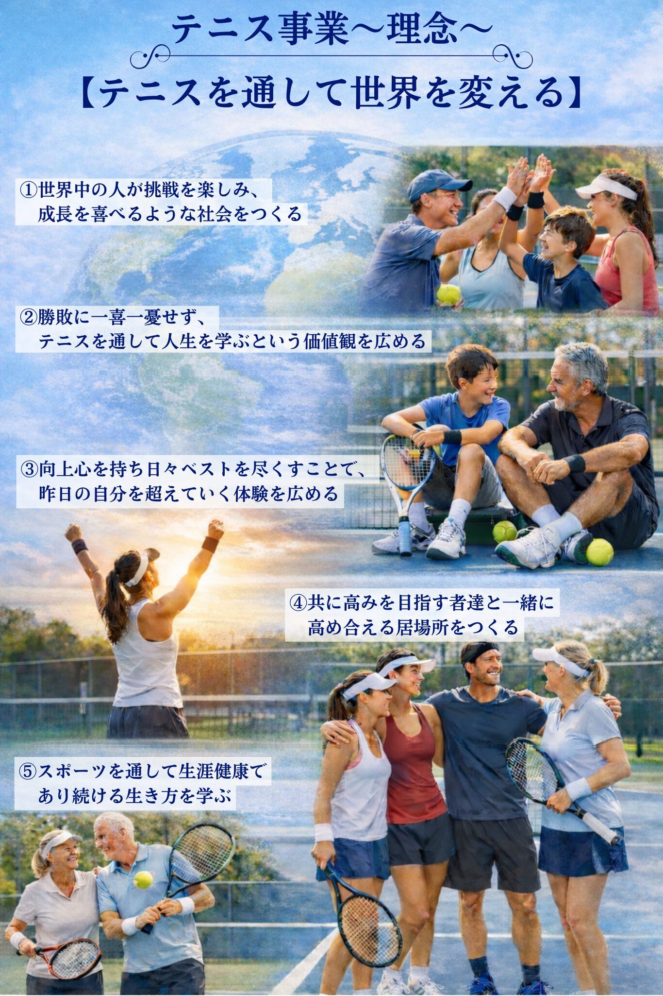 【テニスを通して世界を変える】

私たちはテニスを通して、次の分野で革新をもたらします。

①世界中の人が挑戦を楽しみ、成長を喜べるような社会をつくる
②勝敗に一喜一憂せず、テニスを通して人生を学ぶという価値観を広める
③向上心を持ち日々ベストを尽くすことで、昨日の自分を超えていく体験を広める
④共に高みを目指す者達と一緒に高め合える居場所をつくる
⑤スポーツを通して生涯健康であり続ける生き方を学ぶ